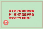 灵芝孢子粉治疗癌症病例？探讨灵芝孢子粉在癌症治疗中的应用？