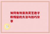如何有效清洗灵芝孢子粉残留的方法与技巧分享