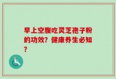 早上空腹吃灵芝孢子粉的功效？健康养生必知？