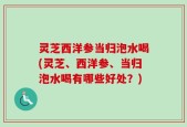 灵芝西洋参当归泡水喝(灵芝、西洋参、当归泡水喝有哪些好处？)