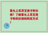 雷允上买灵芝孢子粉价格？了解雷允上灵芝孢子粉的价格和购买方式？