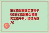 乐尔倍健破壁灵芝孢子粉(乐尔倍健推出破壁灵芝孢子粉，增强免疫力)