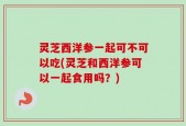 灵芝西洋参一起可不可以吃(灵芝和西洋参可以一起食用吗？)