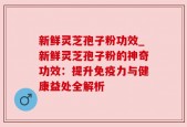 新鲜灵芝孢子粉功效_新鲜灵芝孢子粉的神奇功效：提升免疫力与健康益处全解析