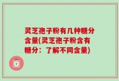灵芝孢子粉有几种糖分含量(灵芝孢子粉含有糖分：了解不同含量)