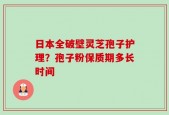 日本全破壁灵芝孢子护理？孢子粉保质期多长时间