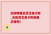 沈阳哪里卖灵芝孢子粉_沈阳灵芝孢子粉销售点推荐)
