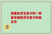 我要卖灵芝孢子粉？哪里买破壁灵芝孢子粉最正宗