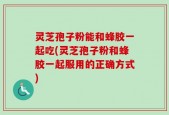 灵芝孢子粉能和蜂胶一起吃(灵芝孢子粉和蜂胶一起服用的正确方式)