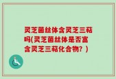 灵芝菌丝体含灵芝三萜吗(灵芝菌丝体是否富含灵芝三萜化合物？)