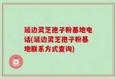 延边灵芝孢子粉基地电话(延边灵芝孢子粉基地联系方式查询)