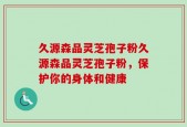 久源森品灵芝孢子粉久源森品灵芝孢子粉，保护你的身体和健康