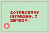 走心手势舞灵芝茶分享(用手势跳出美好，灵芝茶与你分享)
