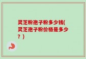 灵芝粉孢子粉多少钱(灵芝孢子粉价格是多少？)