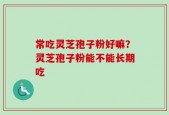 常吃灵芝孢子粉好嘛？灵芝孢子粉能不能长期吃