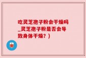 吃灵芝孢子粉会干燥吗_灵芝孢子粉是否会导致身体干燥？)