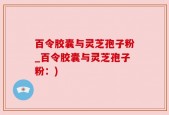 百令胶囊与灵芝孢子粉_百令胶囊与灵芝孢子粉：)