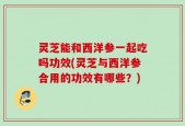 灵芝能和西洋参一起吃吗功效(灵芝与西洋参合用的功效有哪些？)