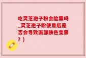 吃灵芝孢子粉会脸黑吗_灵芝孢子粉使用后是否会导致面部肤色变黑？)