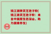 钱江源牌灵芝孢子粉(钱江源灵芝孢子粉：来自中国原生态深山，助力健康养生)