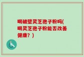 喝破壁灵芝孢子粉吗(喝灵芝孢子粉能否改善健康？)