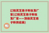 辽阳灵芝孢子粉批发厂家(辽阳灵芝孢子粉批发厂家——顶级灵芝孢子粉供应商)