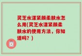 灵芝水漾紧颜柔肤水怎么用(灵芝水漾紧颜柔肤水的使用方法，你知道吗？)