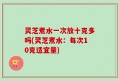 灵芝煮水一次放十克多吗(灵芝煮水：每次10克适宜量)