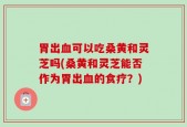胃出血可以吃桑黄和灵芝吗(桑黄和灵芝能否作为胃出血的食疗？)