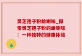 灵芝孢子粉蛤喇味_探索灵芝孢子粉的蛤喇味：一种独特的健康体验