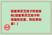 纽崔莱灵芝孢子粉智商税(纽崔莱灵芝孢子粉增值税优惠，购买更划算！)