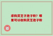 求购灵芝子孢子粉？哪里可以收购灵芝孢子粉