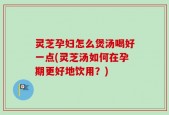 灵芝孕妇怎么煲汤喝好一点(灵芝汤如何在孕期更好地饮用？)