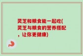 灵芝和粮食能一起吃(灵芝与粮食的营养搭配，让你更健康)