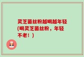 灵芝菌丝粉越喝越年轻(喝灵芝菌丝粉，年轻不老！)
