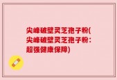 尖峰破壁灵芝孢子粉(尖峰破壁灵芝孢子粉：超强健康保障)