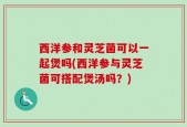 西洋参和灵芝菌可以一起煲吗(西洋参与灵芝菌可搭配煲汤吗？)