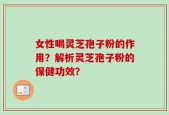 女性喝灵芝孢子粉的作用？解析灵芝孢子粉的保健功效？