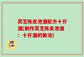 灵芝陈皮泡酒配方十斤酒(制作灵芝陈皮泡酒：十斤酒的做法)