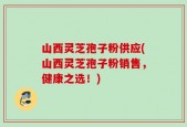山西灵芝孢子粉供应(山西灵芝孢子粉销售，健康之选！)