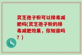 灵芝孢子粉可以排毒减肥吗(灵芝孢子粉的排毒减肥效果，你知道吗？)