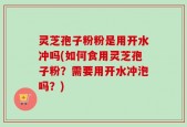 灵芝孢子粉粉是用开水冲吗(如何食用灵芝孢子粉？需要用开水冲泡吗？)