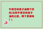牛樟芝和孢子油哪个好吃(比较牛樟芝和孢子油的口感，哪个更美味？)