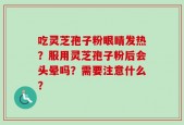 吃灵芝孢子粉眼睛发热？服用灵芝孢子粉后会头晕吗？需要注意什么？