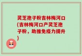 灵芝孢子粉吉林梅河口(吉林梅河口产灵芝孢子粉，助推免疫力提升)