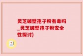灵芝破壁孢子粉有毒吗_灵芝破壁孢子粉安全性探讨)