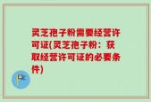 灵芝孢子粉需要经营许可证(灵芝孢子粉：获取经营许可证的必要条件)