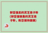 郭坚强卖的灵芝孢子粉(郭坚强销售的灵芝孢子粉，助您保持健康)