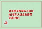 灵芝孢子粉老年人可以吃(老年人适合食用灵芝孢子粉)