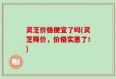 灵芝价格便宜了吗(灵芝降价，价格实惠了！)